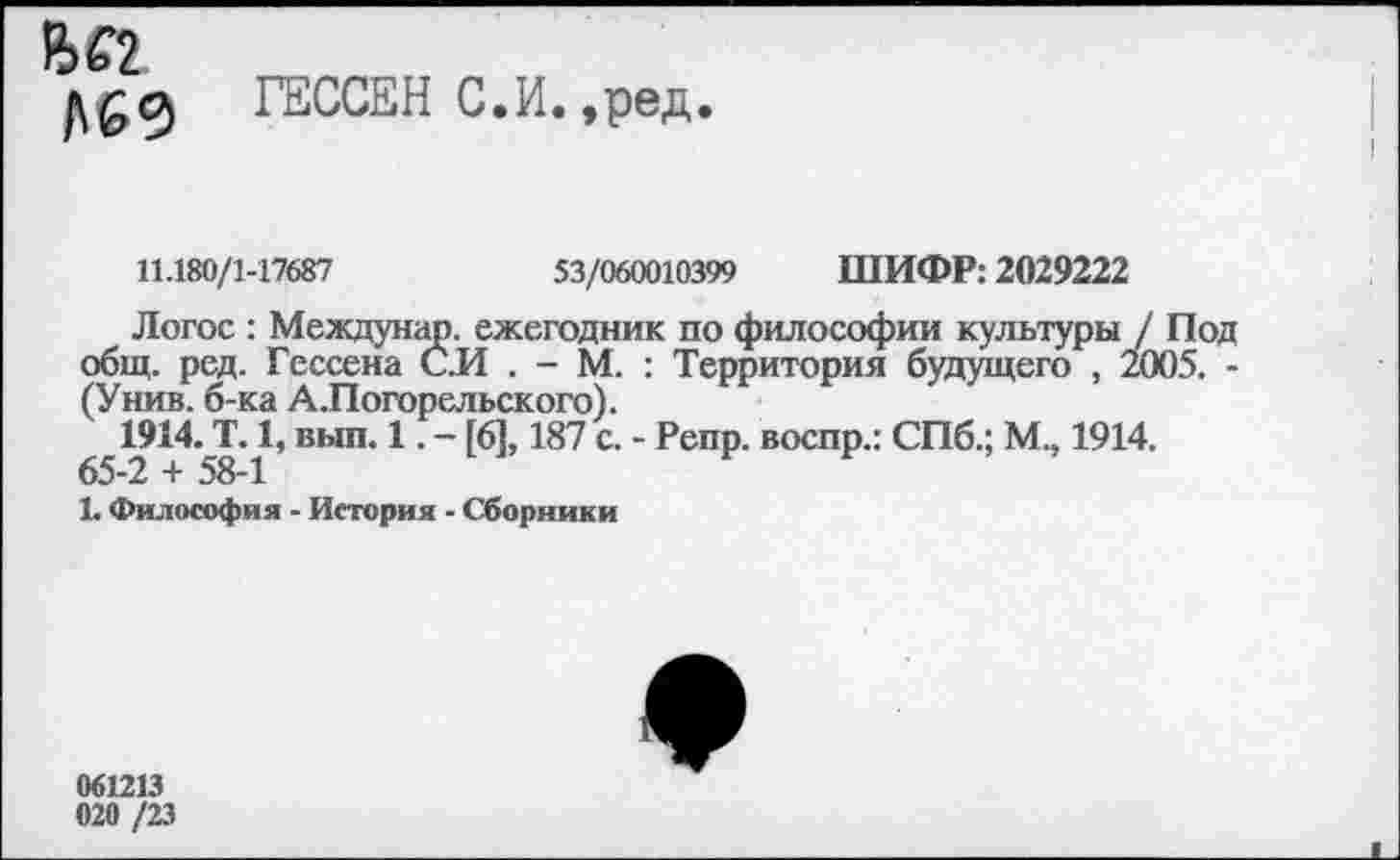 ﻿№
ГЕССЕН С.И.,ред.
11.180/1-17687	53/060010399 ШИФР: 2029222
Логос : Междунар. ежегодник по философии культуры / Под общ. ред. Гессена С.И . - М. : Территория будущего , 2005. -(У нив. б-ка АЛогорельского).
1914. Т. 1, вып. 1. - [6], 187 с. - Репр. воспр.: СПб.; М., 1914.
65-2 + 58-1
1. Философия - История - Сборники
061213 020 /23
